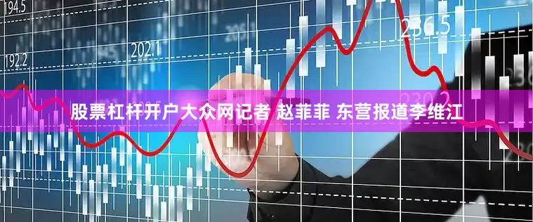 股票杠杆开户大众网记者 赵菲菲 东营报道李维江