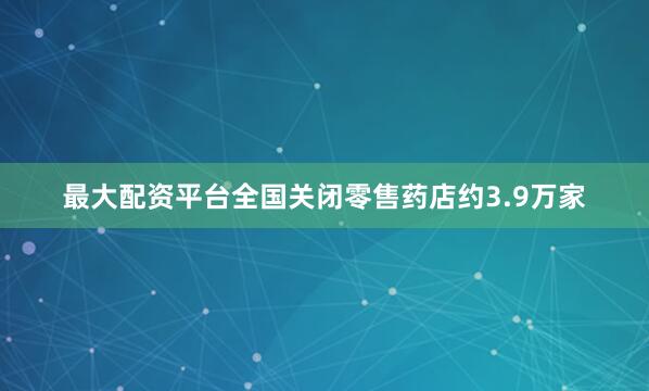 最大配资平台全国关闭零售药店约3.9万家